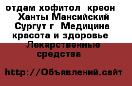 отдам хофитол, креон  - Ханты-Мансийский, Сургут г. Медицина, красота и здоровье » Лекарственные средства   